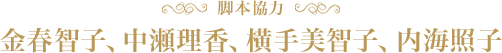 脚本協力：金春智子、中瀬理香、横手美智子、内海照子